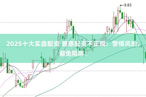 2025十大实盘配资 普惠配资不正规：警惕风险，避免陷阱！
