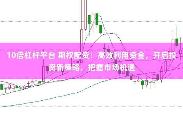 10倍杠杆平台 期权配资：高效利用资金，开启投资新策略，把握市场机遇