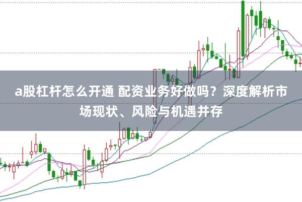 a股杠杆怎么开通 配资业务好做吗？深度解析市场现状、风险与机遇并存