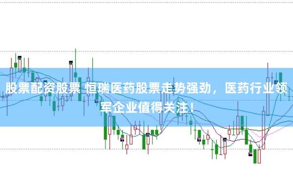 股票配资股票 恒瑞医药股票走势强劲，医药行业领军企业值得关注！