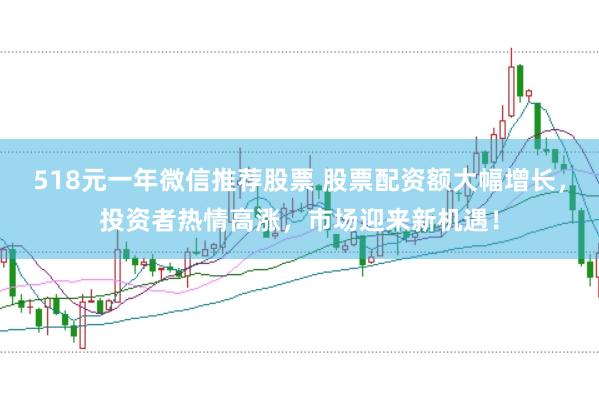 518元一年微信推荐股票 股票配资额大幅增长，投资者热情高涨，市场迎来新机遇！