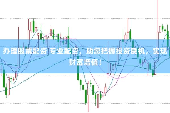 办理股票配资 专业配资，助您把握投资良机，实现财富增值！