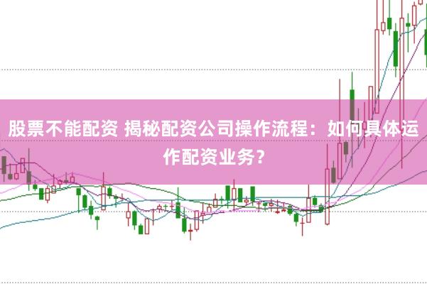 股票不能配资 揭秘配资公司操作流程：如何具体运作配资业务？