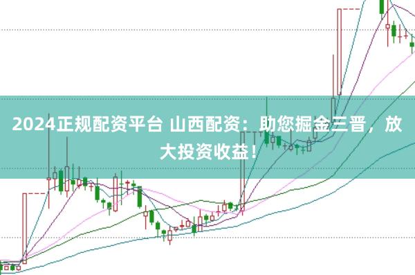 2024正规配资平台 山西配资：助您掘金三晋，放大投资收益！
