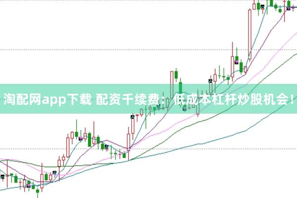 淘配网app下载 配资千续费：低成本杠杆炒股机会！