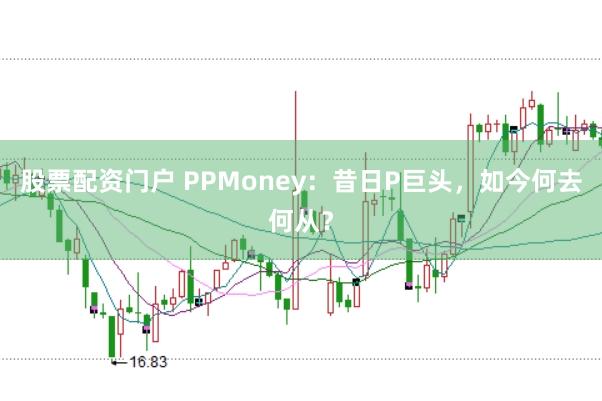 股票配资门户 PPMoney：昔日P巨头，如今何去何从？