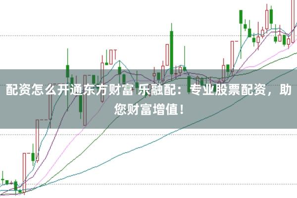 配资怎么开通东方财富 乐融配：专业股票配资，助您财富增值！