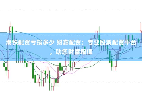 港铁配资亏损多少 财鑫配资：专业股票配资平台，助您财富增值