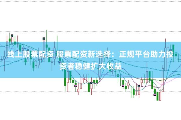 线上股票配资 股票配资新选择：正规平台助力投资者稳健扩大收益