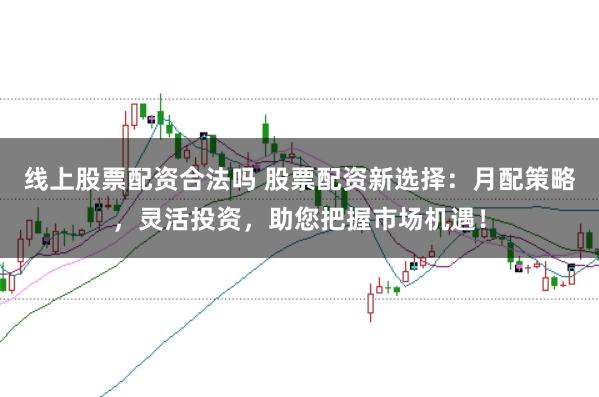 线上股票配资合法吗 股票配资新选择：月配策略，灵活投资，助您把握市场机遇！