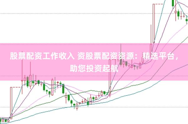 股票配资工作收入 资股票配资资源：精选平台，助您投资起航