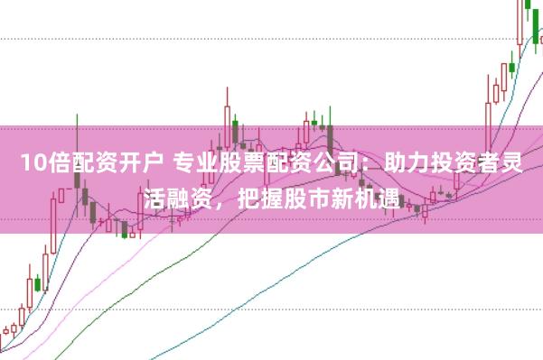 10倍配资开户 专业股票配资公司：助力投资者灵活融资，把握股市新机遇