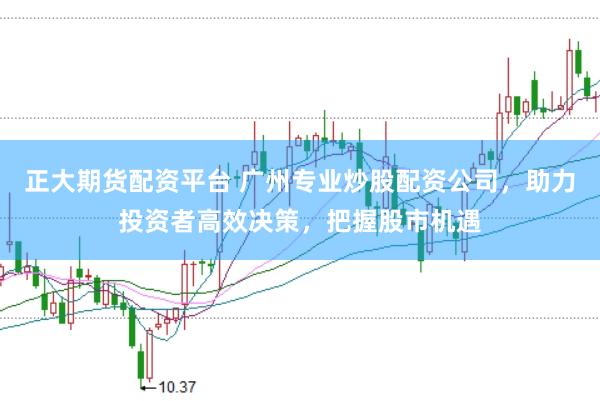 正大期货配资平台 广州专业炒股配资公司，助力投资者高效决策，把握股市机遇