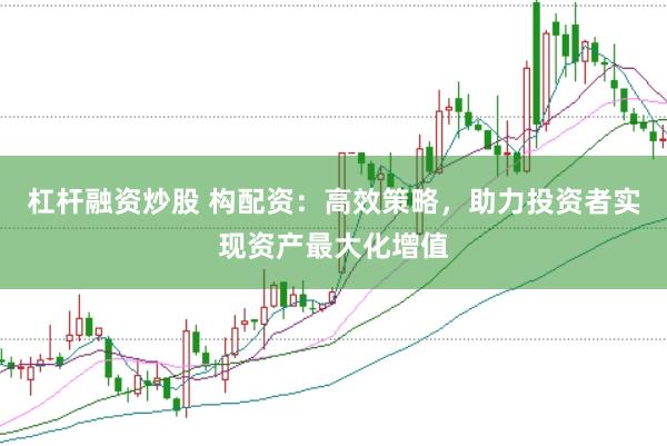 杠杆融资炒股 构配资：高效策略，助力投资者实现资产最大化增值
