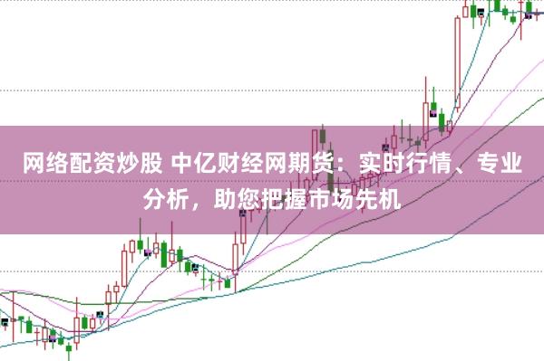 网络配资炒股 中亿财经网期货：实时行情、专业分析，助您把握市场先机
