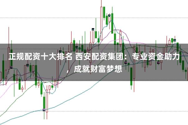 正规配资十大排名 西安配资集团：专业资金助力，成就财富梦想
