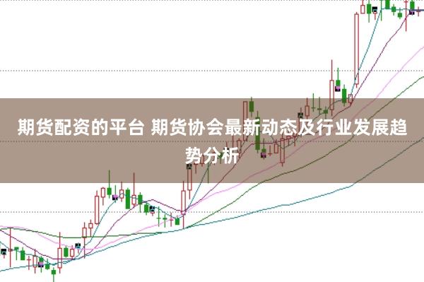 期货配资的平台 期货协会最新动态及行业发展趋势分析