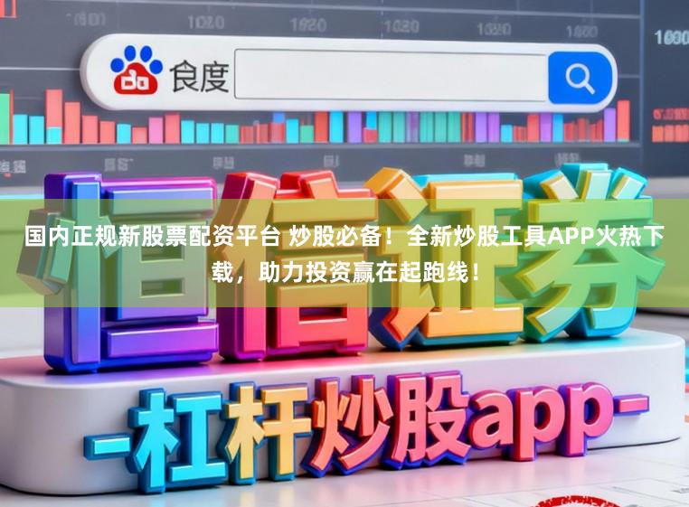 国内正规新股票配资平台 炒股必备!全新炒股工具APP火热下载,助力投资赢在起跑线!