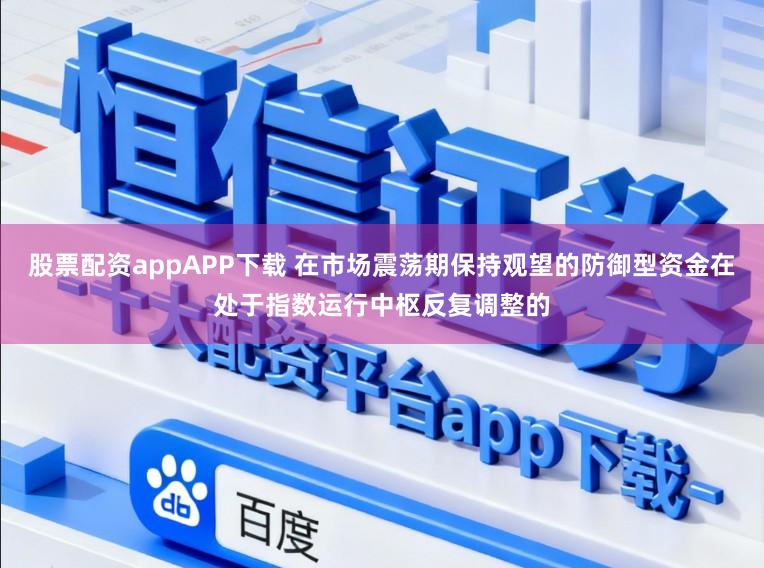 股票配资appAPP下载 在市场震荡期保持观望的防御型资金在处于指数运行中枢反复调整的