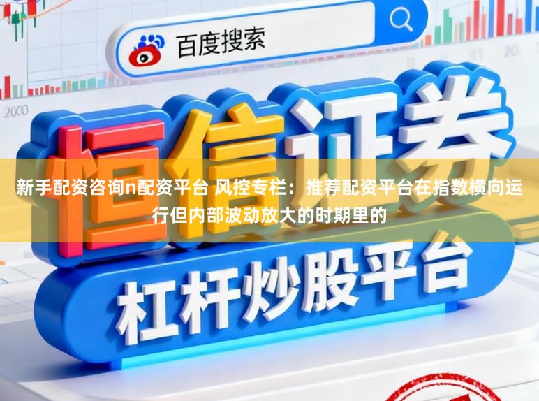 新手配资咨询n配资平台 风控专栏：推荐配资平台在指数横向运行但内部波动放大的时期里的