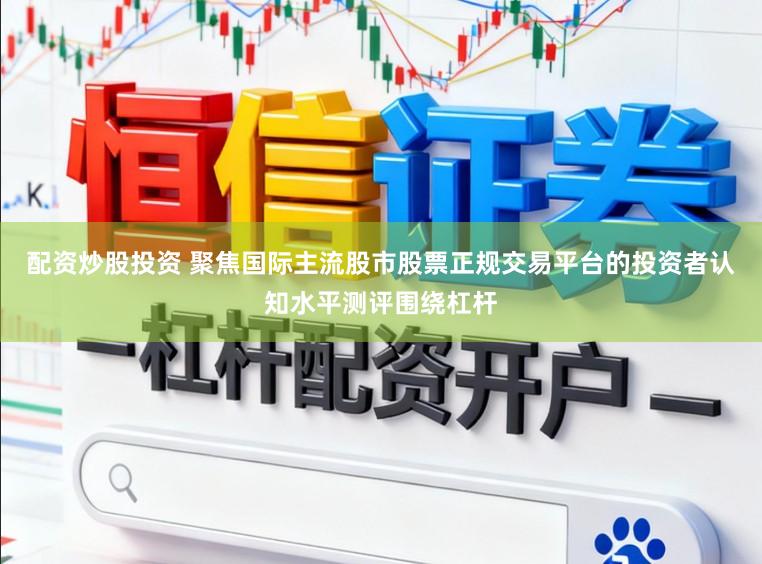配资炒股投资 聚焦国际主流股市股票正规交易平台的投资者认知水平测评围绕杠杆