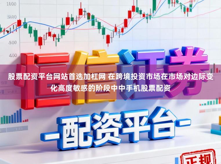 股票配资平台网站首选加杠网 在跨境投资市场在市场对边际变化高度敏感的阶段中中手机股票配资