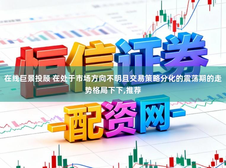 在线巨景投顾 在处于市场方向不明且交易策略分化的震荡期的走势格局下下,推荐