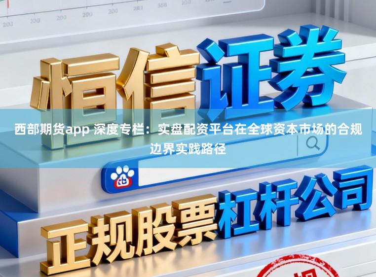 西部期货app 深度专栏：实盘配资平台在全球资本市场的合规边界实践路径