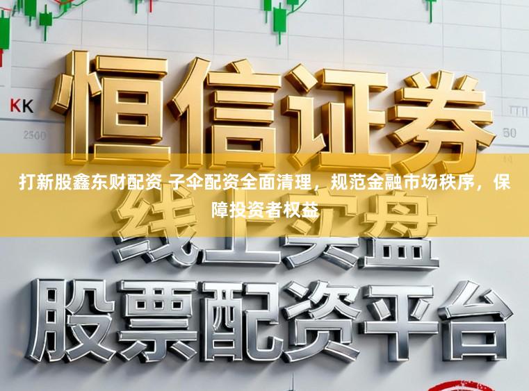 打新股鑫东财配资 子伞配资全面清理,规范金融市场秩序,保障投资者权益