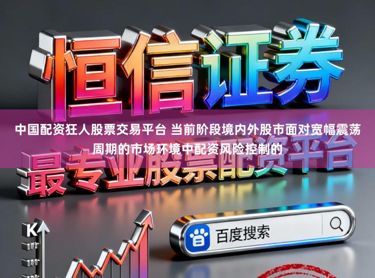 中国配资狂人股票交易平台 当前阶段境内外股市面对宽幅震荡周期的市场环境中配资风险控制的