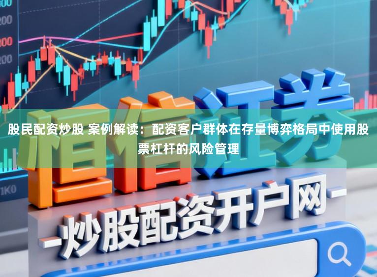 股民配资炒股 案例解读：配资客户群体在存量博弈格局中使用股票杠杆的风险管理