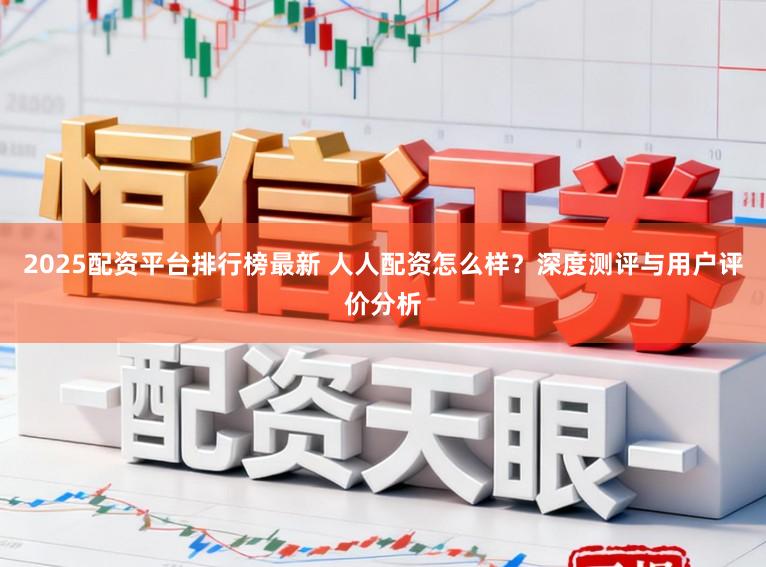 2025配资平台排行榜最新 人人配资怎么样?深度测评与用户评价分析
