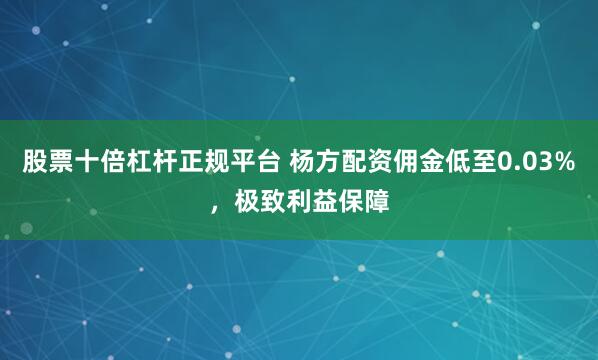 股票十倍杠杆正规平台 杨方配资佣金低至0.03%，极致利益保障