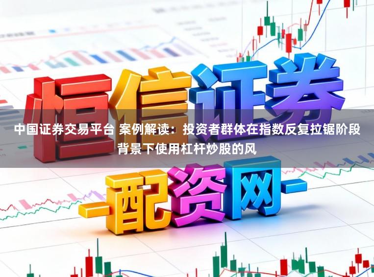 中国证券交易平台 案例解读：投资者群体在指数反复拉锯阶段背景下使用杠杆炒股的风