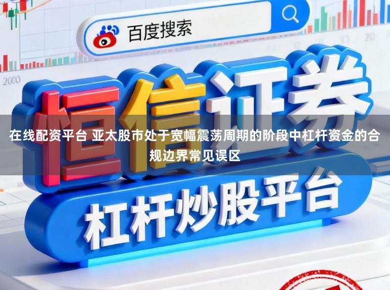 在线配资平台 亚太股市处于宽幅震荡周期的阶段中杠杆资金的合规边界常见误区