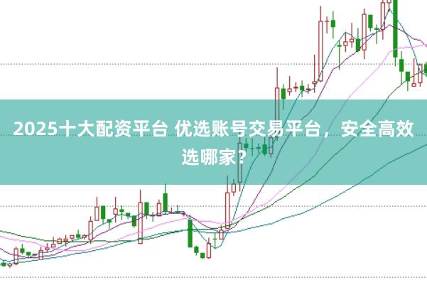 2025十大配资平台 优选账号交易平台，安全高效选哪家？