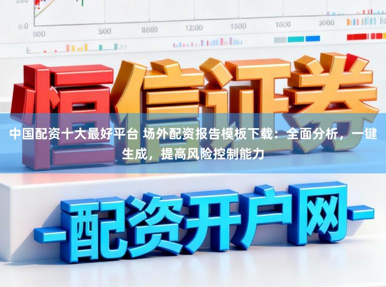 中国配资十大最好平台 场外配资报告模板下载：全面分析，一键生成，提高风险控制能力