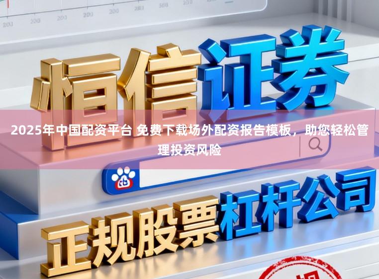 2025年中国配资平台 免费下载场外配资报告模板，助您轻松管理投资风险
